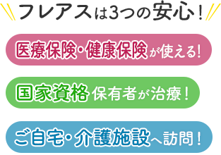 フレアスは3つの安心！医療保険・健康保険が使える！国家資格保有者が治療！ご自宅・介護施設へ訪問マッサージ！岸和田市、貝塚市、泉佐野市